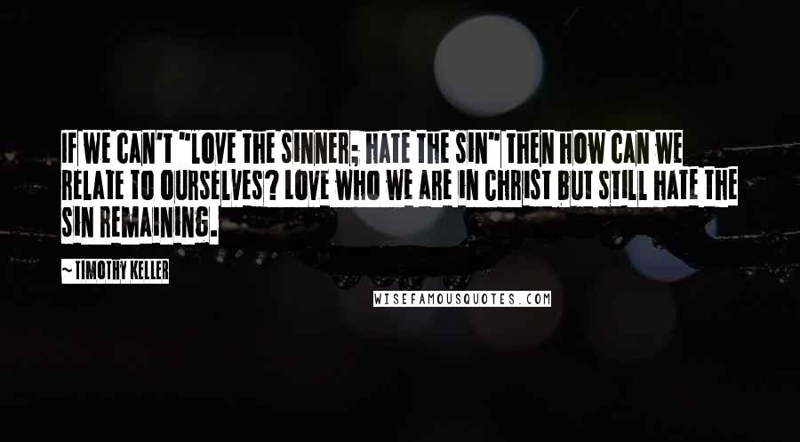 Timothy Keller Quotes: If we can't "love the sinner; hate the sin" then how can we relate to ourselves? Love who we are in Christ but still hate the sin remaining.