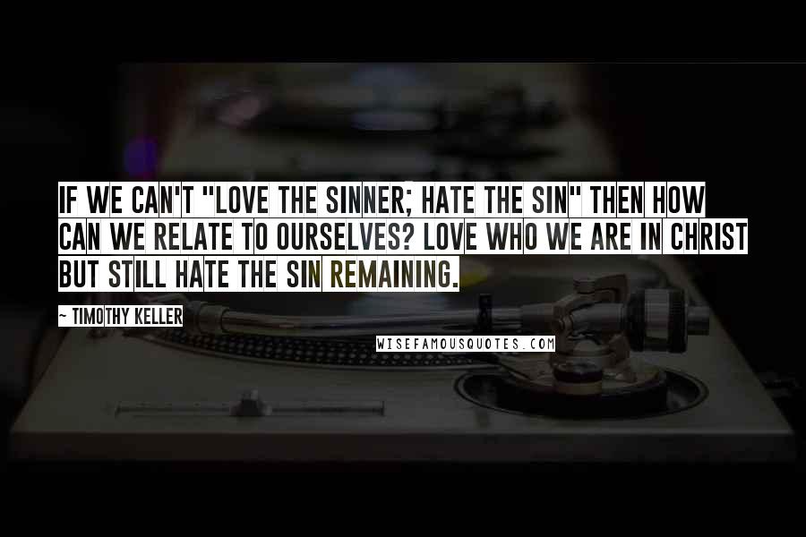 Timothy Keller Quotes: If we can't "love the sinner; hate the sin" then how can we relate to ourselves? Love who we are in Christ but still hate the sin remaining.