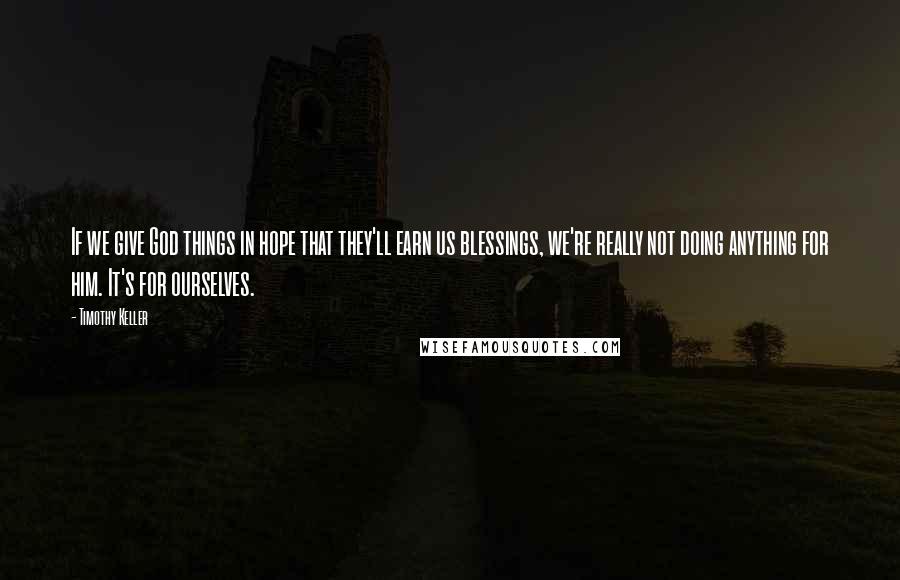 Timothy Keller Quotes: If we give God things in hope that they'll earn us blessings, we're really not doing anything for him. It's for ourselves.