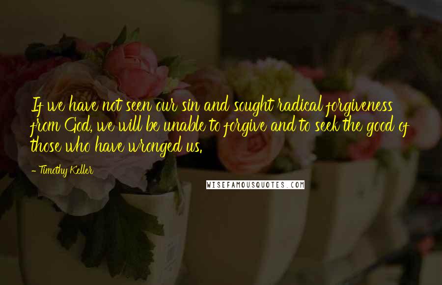 Timothy Keller Quotes: If we have not seen our sin and sought radical forgiveness from God, we will be unable to forgive and to seek the good of those who have wronged us.