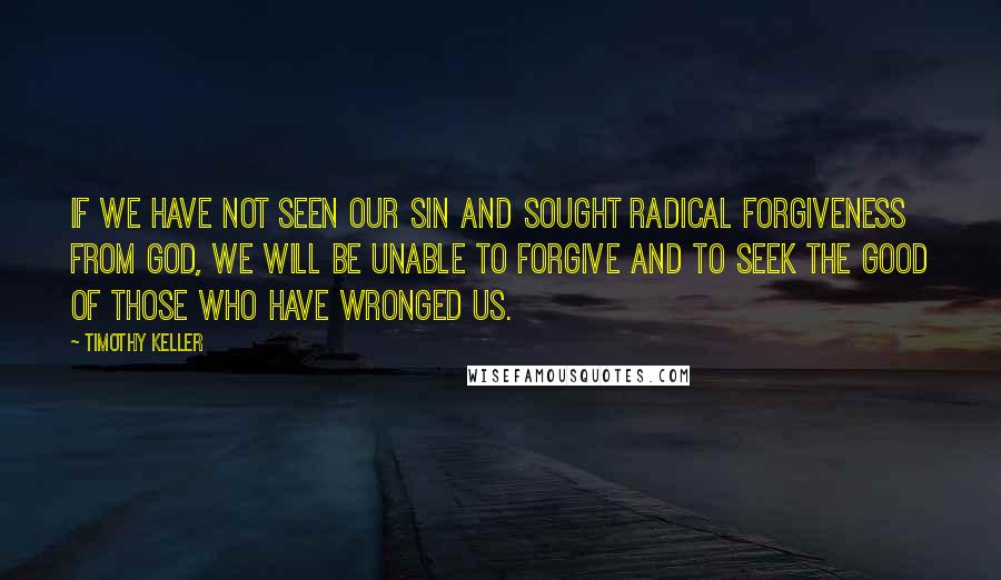 Timothy Keller Quotes: If we have not seen our sin and sought radical forgiveness from God, we will be unable to forgive and to seek the good of those who have wronged us.