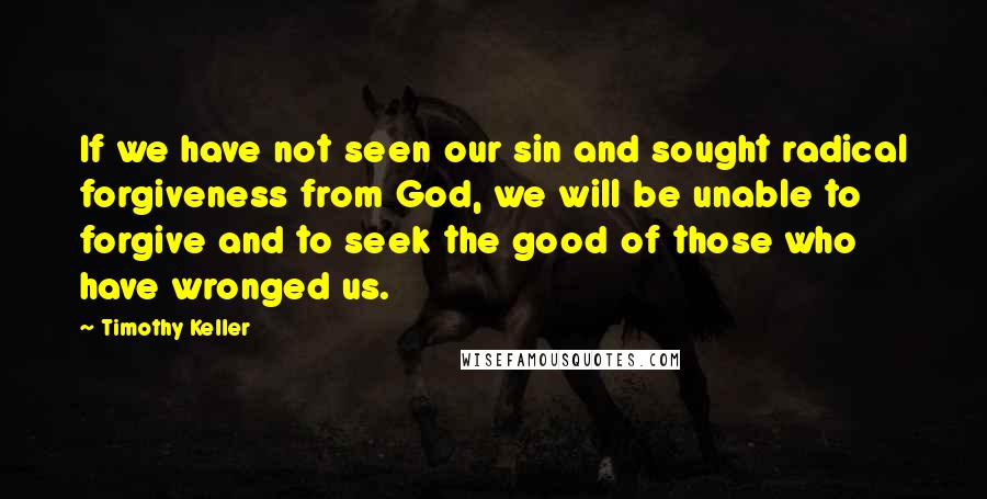 Timothy Keller Quotes: If we have not seen our sin and sought radical forgiveness from God, we will be unable to forgive and to seek the good of those who have wronged us.