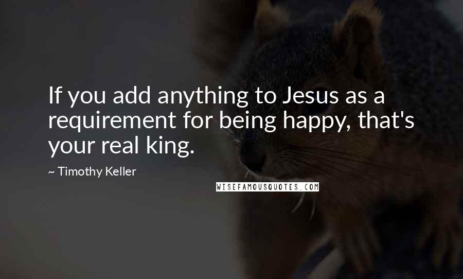 Timothy Keller Quotes: If you add anything to Jesus as a requirement for being happy, that's your real king.