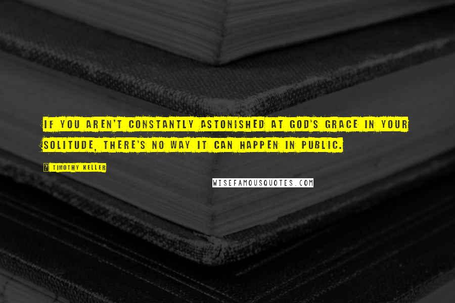 Timothy Keller Quotes: If you aren't constantly astonished at God's grace in your solitude, there's no way it can happen in public.