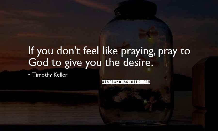 Timothy Keller Quotes: If you don't feel like praying, pray to God to give you the desire.