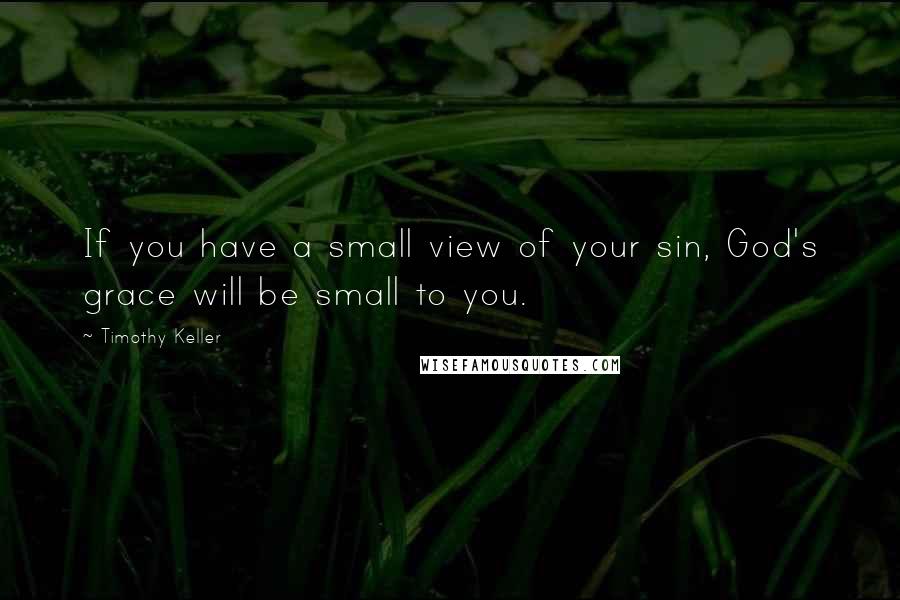 Timothy Keller Quotes: If you have a small view of your sin, God's grace will be small to you.