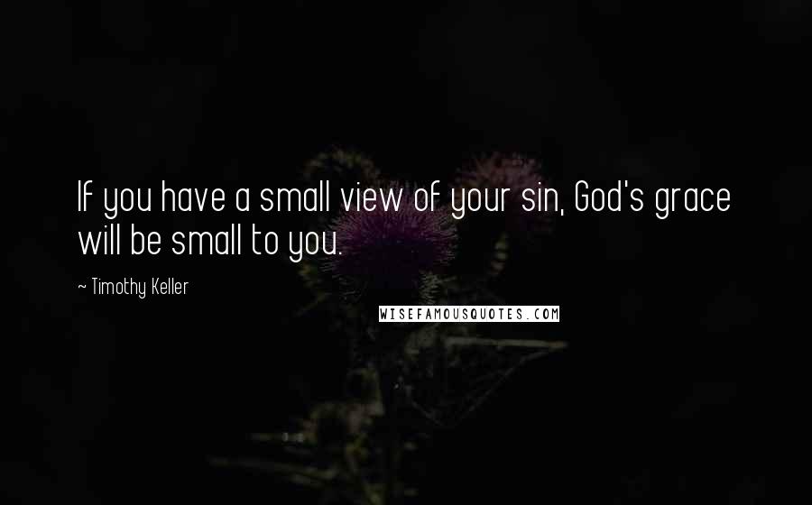 Timothy Keller Quotes: If you have a small view of your sin, God's grace will be small to you.