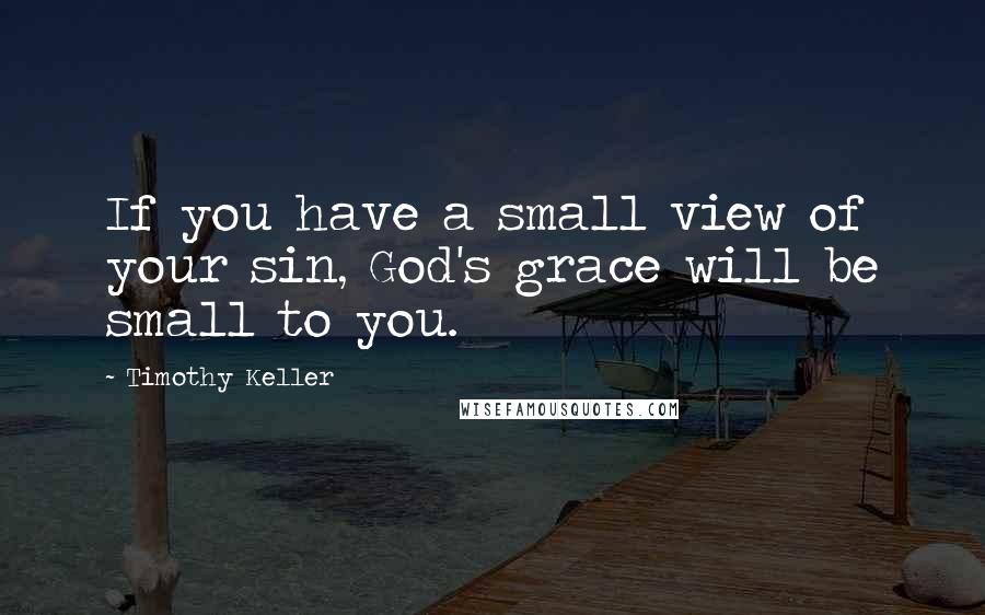 Timothy Keller Quotes: If you have a small view of your sin, God's grace will be small to you.