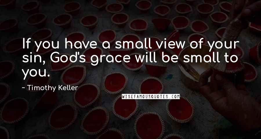 Timothy Keller Quotes: If you have a small view of your sin, God's grace will be small to you.