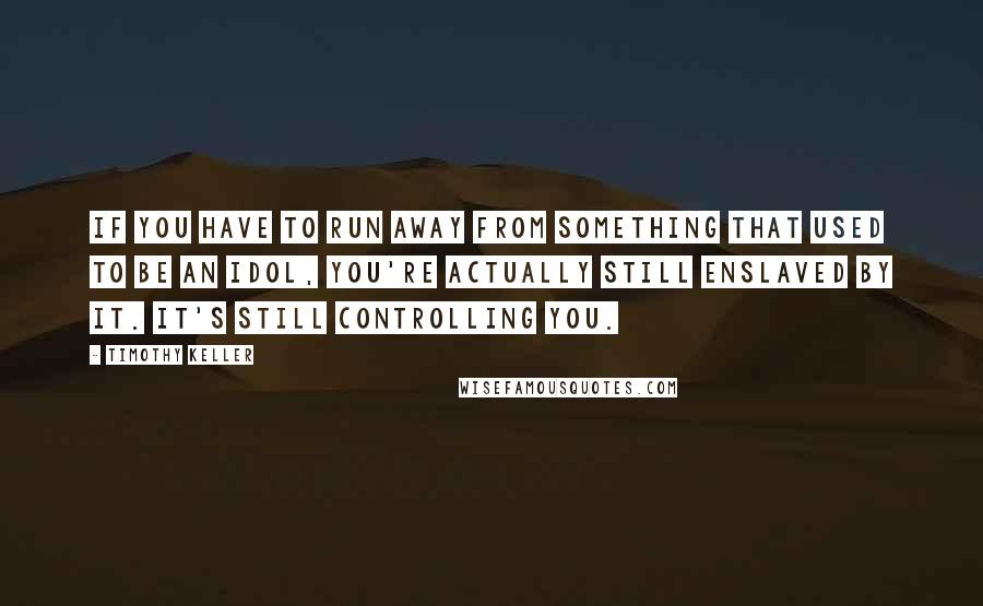 Timothy Keller Quotes: If you have to run away from something that used to be an idol, you're actually still enslaved by it. It's still controlling you.