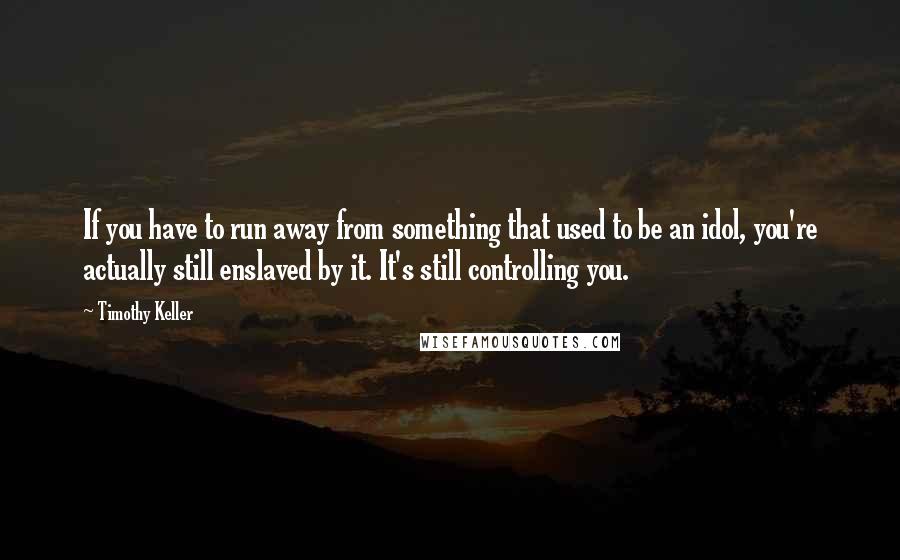 Timothy Keller Quotes: If you have to run away from something that used to be an idol, you're actually still enslaved by it. It's still controlling you.