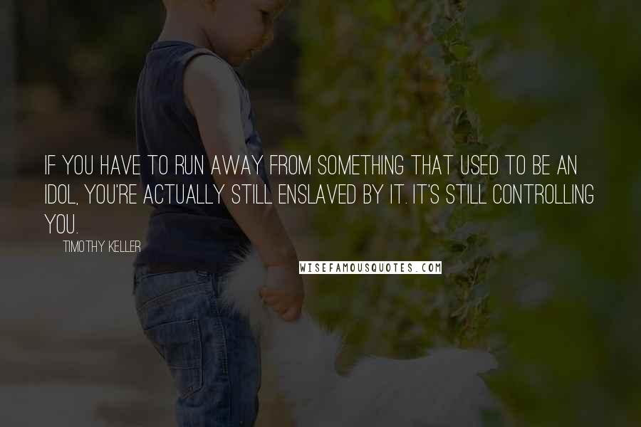 Timothy Keller Quotes: If you have to run away from something that used to be an idol, you're actually still enslaved by it. It's still controlling you.