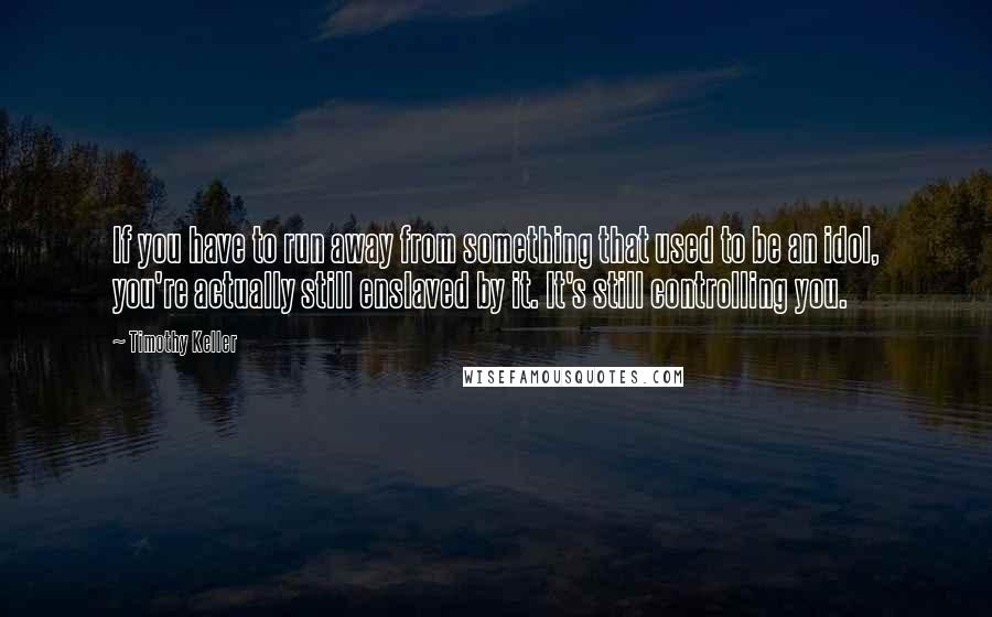 Timothy Keller Quotes: If you have to run away from something that used to be an idol, you're actually still enslaved by it. It's still controlling you.