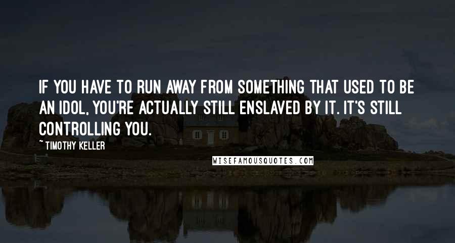 Timothy Keller Quotes: If you have to run away from something that used to be an idol, you're actually still enslaved by it. It's still controlling you.