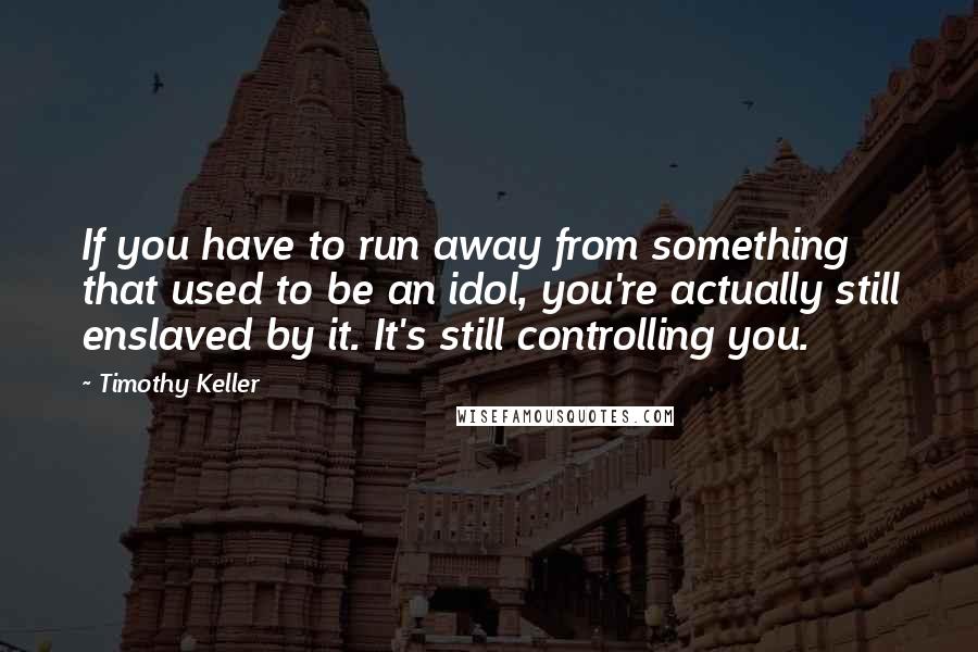 Timothy Keller Quotes: If you have to run away from something that used to be an idol, you're actually still enslaved by it. It's still controlling you.