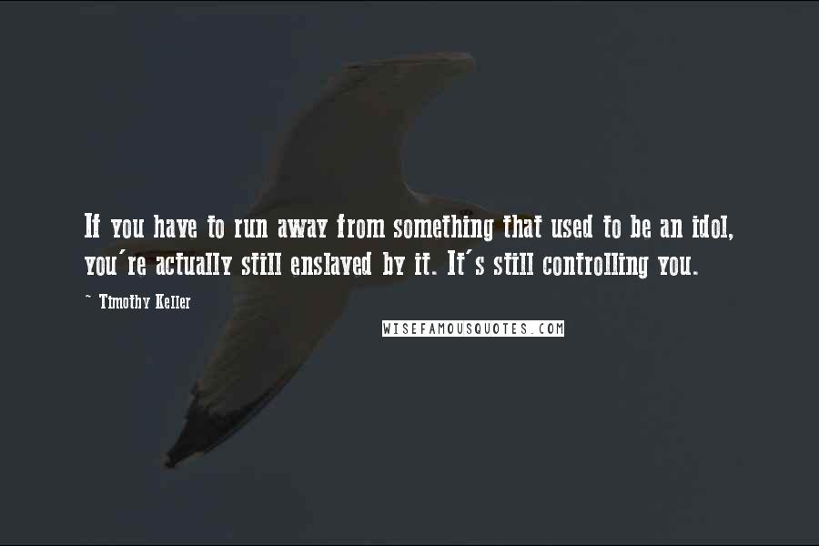 Timothy Keller Quotes: If you have to run away from something that used to be an idol, you're actually still enslaved by it. It's still controlling you.