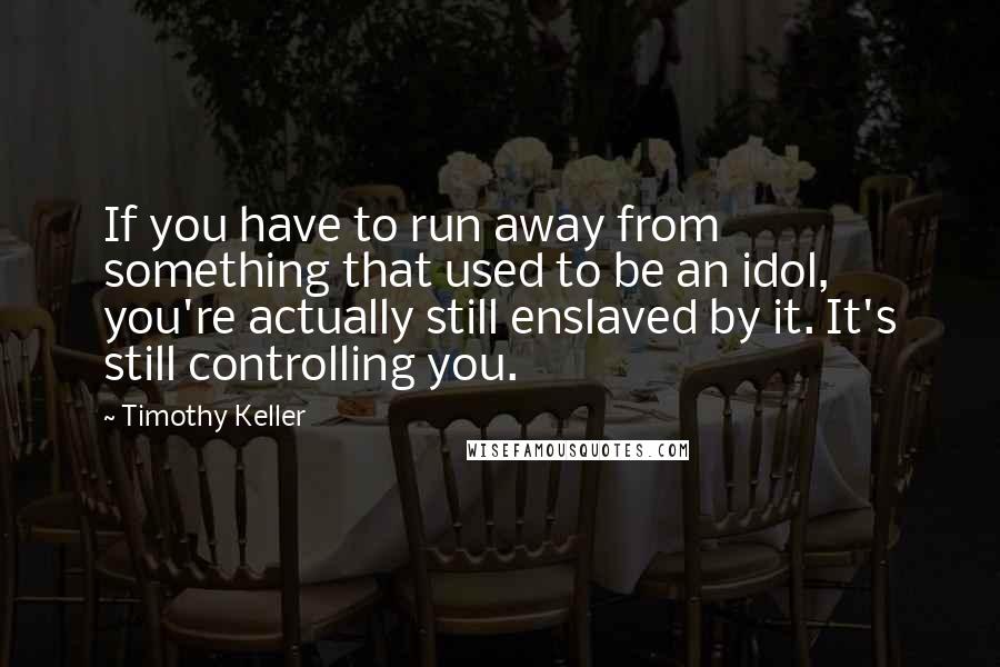Timothy Keller Quotes: If you have to run away from something that used to be an idol, you're actually still enslaved by it. It's still controlling you.