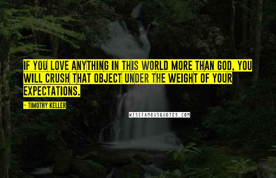 Timothy Keller Quotes: If you love anything in this world more than God, you will crush that object under the weight of your expectations.