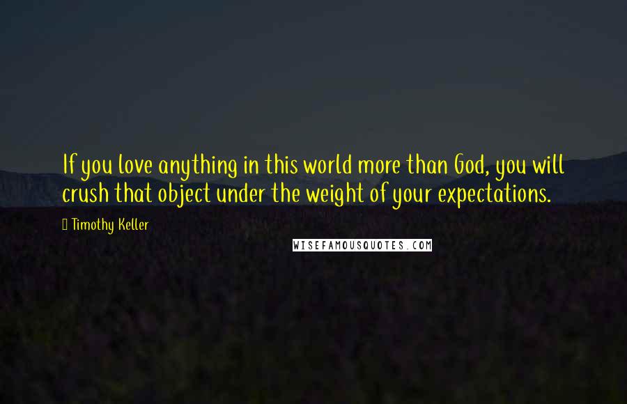 Timothy Keller Quotes: If you love anything in this world more than God, you will crush that object under the weight of your expectations.