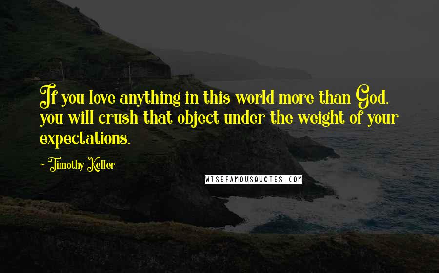 Timothy Keller Quotes: If you love anything in this world more than God, you will crush that object under the weight of your expectations.