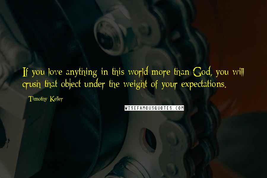 Timothy Keller Quotes: If you love anything in this world more than God, you will crush that object under the weight of your expectations.