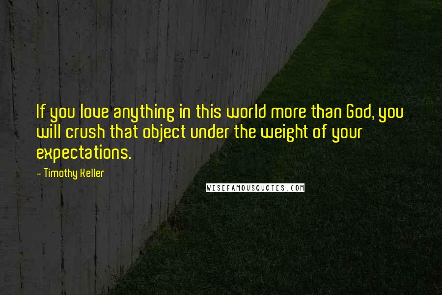 Timothy Keller Quotes: If you love anything in this world more than God, you will crush that object under the weight of your expectations.