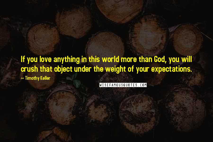 Timothy Keller Quotes: If you love anything in this world more than God, you will crush that object under the weight of your expectations.