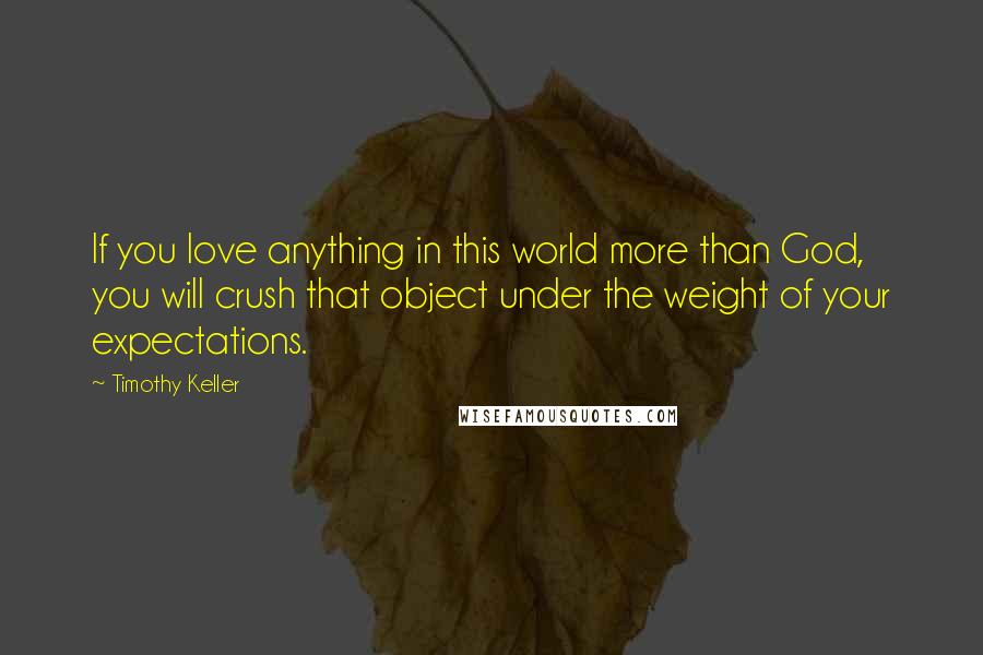 Timothy Keller Quotes: If you love anything in this world more than God, you will crush that object under the weight of your expectations.