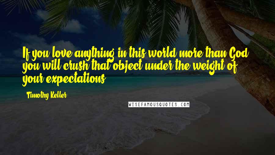 Timothy Keller Quotes: If you love anything in this world more than God, you will crush that object under the weight of your expectations.