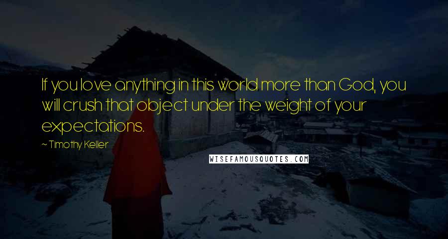 Timothy Keller Quotes: If you love anything in this world more than God, you will crush that object under the weight of your expectations.