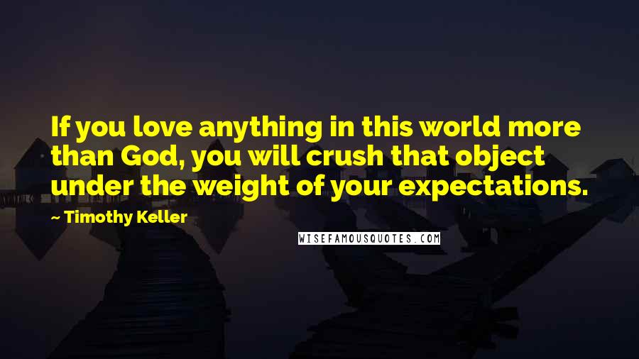 Timothy Keller Quotes: If you love anything in this world more than God, you will crush that object under the weight of your expectations.