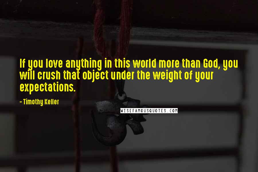 Timothy Keller Quotes: If you love anything in this world more than God, you will crush that object under the weight of your expectations.