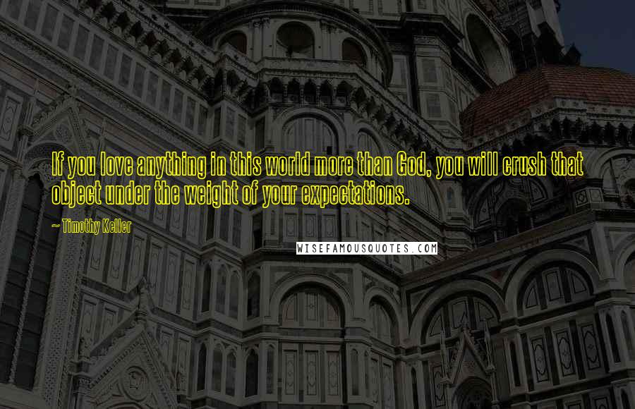 Timothy Keller Quotes: If you love anything in this world more than God, you will crush that object under the weight of your expectations.