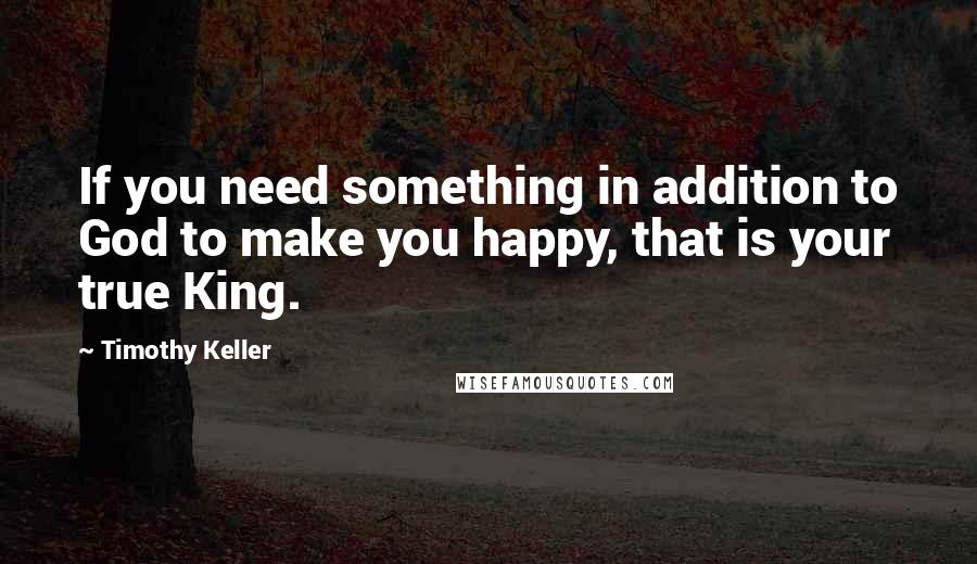 Timothy Keller Quotes: If you need something in addition to God to make you happy, that is your true King.