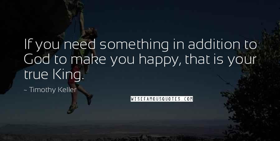 Timothy Keller Quotes: If you need something in addition to God to make you happy, that is your true King.