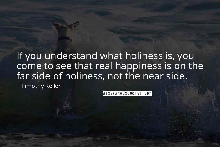 Timothy Keller Quotes: If you understand what holiness is, you come to see that real happiness is on the far side of holiness, not the near side.