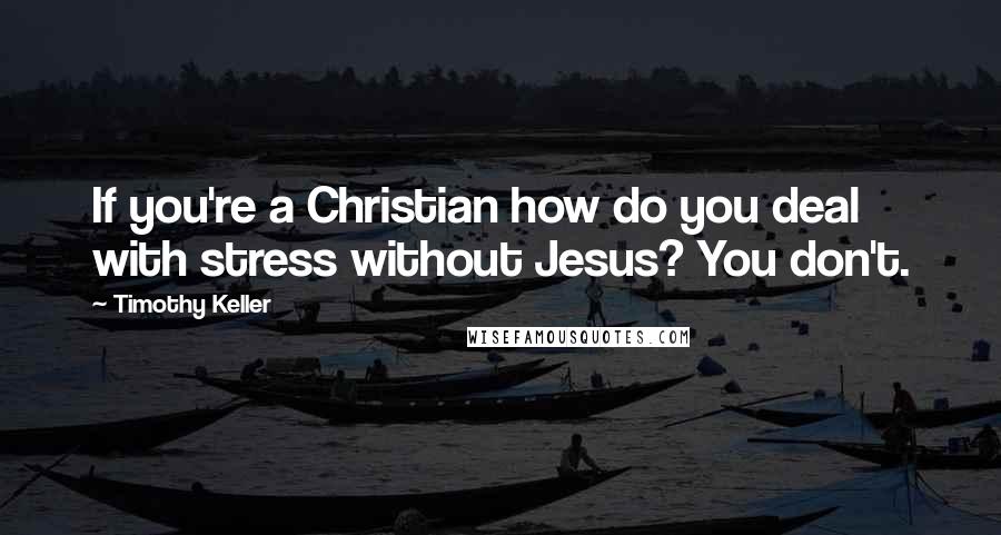 Timothy Keller Quotes: If you're a Christian how do you deal with stress without Jesus? You don't.
