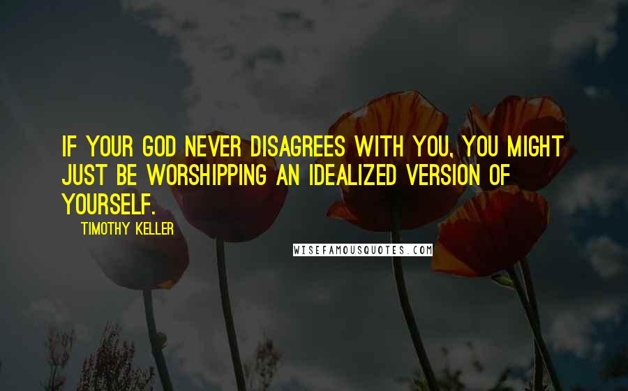 Timothy Keller Quotes: If your god never disagrees with you, you might just be worshipping an idealized version of yourself.