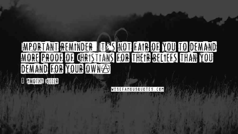 Timothy Keller Quotes: Important reminder: It's not fair of you to demand more proof of Christians for their beliefs than you demand for your own.