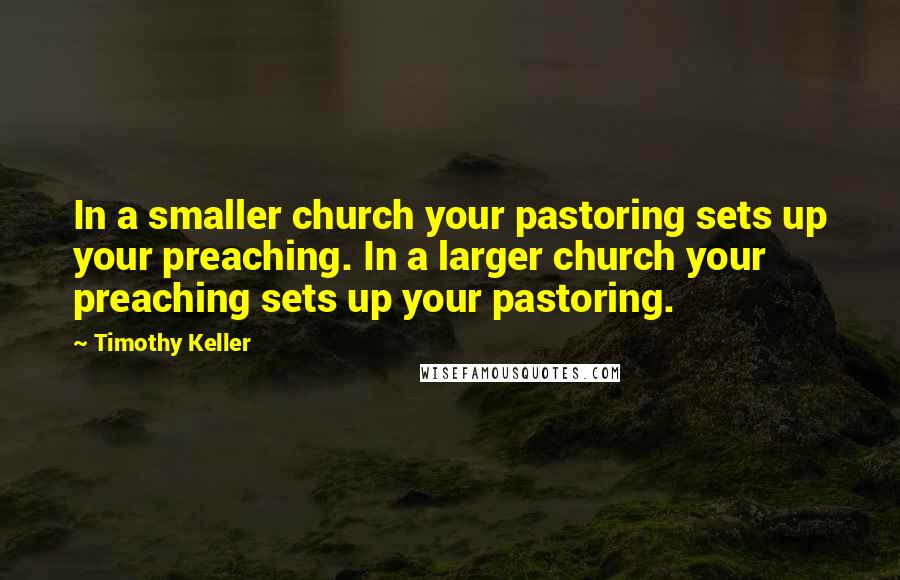 Timothy Keller Quotes: In a smaller church your pastoring sets up your preaching. In a larger church your preaching sets up your pastoring.