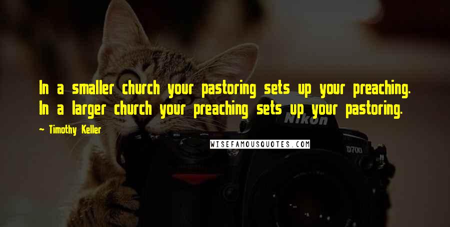 Timothy Keller Quotes: In a smaller church your pastoring sets up your preaching. In a larger church your preaching sets up your pastoring.