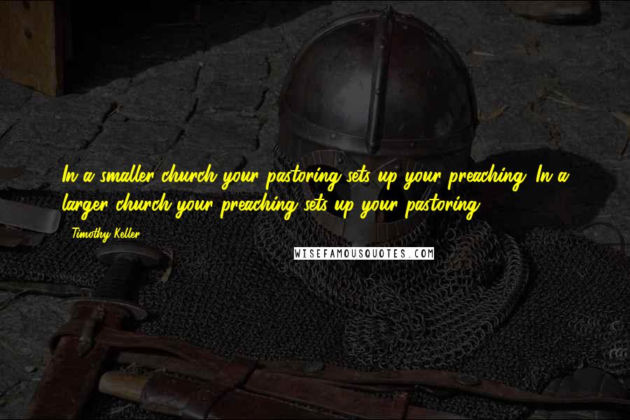 Timothy Keller Quotes: In a smaller church your pastoring sets up your preaching. In a larger church your preaching sets up your pastoring.