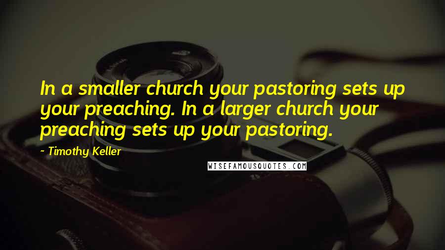 Timothy Keller Quotes: In a smaller church your pastoring sets up your preaching. In a larger church your preaching sets up your pastoring.