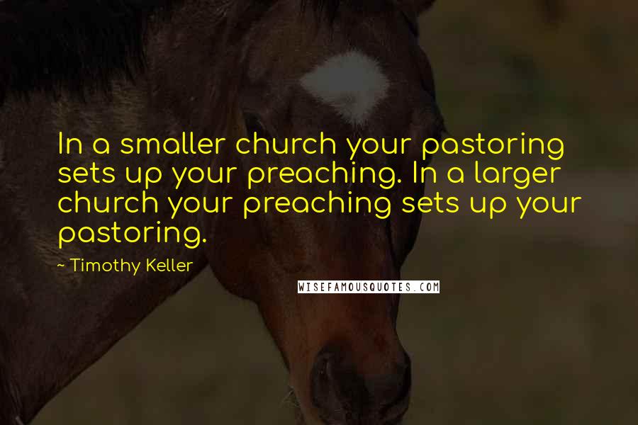 Timothy Keller Quotes: In a smaller church your pastoring sets up your preaching. In a larger church your preaching sets up your pastoring.