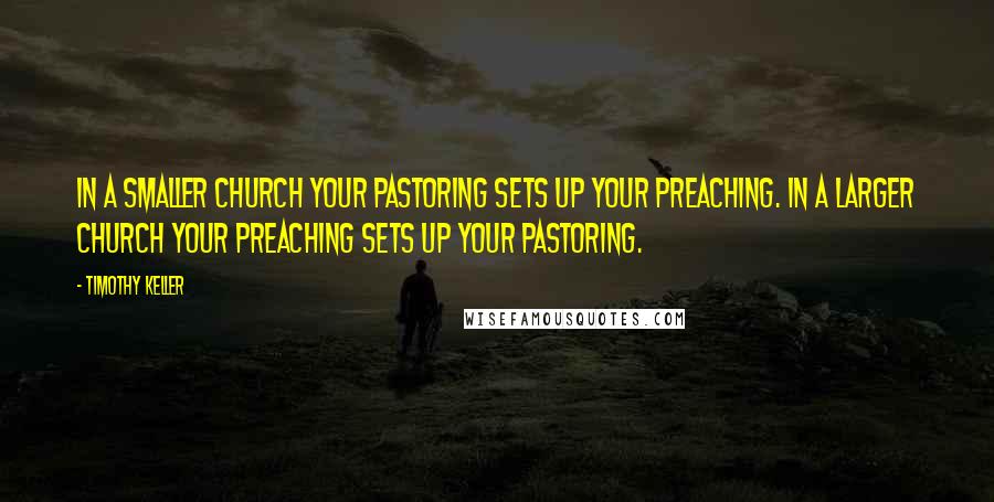 Timothy Keller Quotes: In a smaller church your pastoring sets up your preaching. In a larger church your preaching sets up your pastoring.