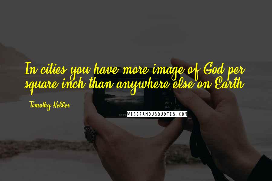 Timothy Keller Quotes: In cities you have more image of God per square inch than anywhere else on Earth.