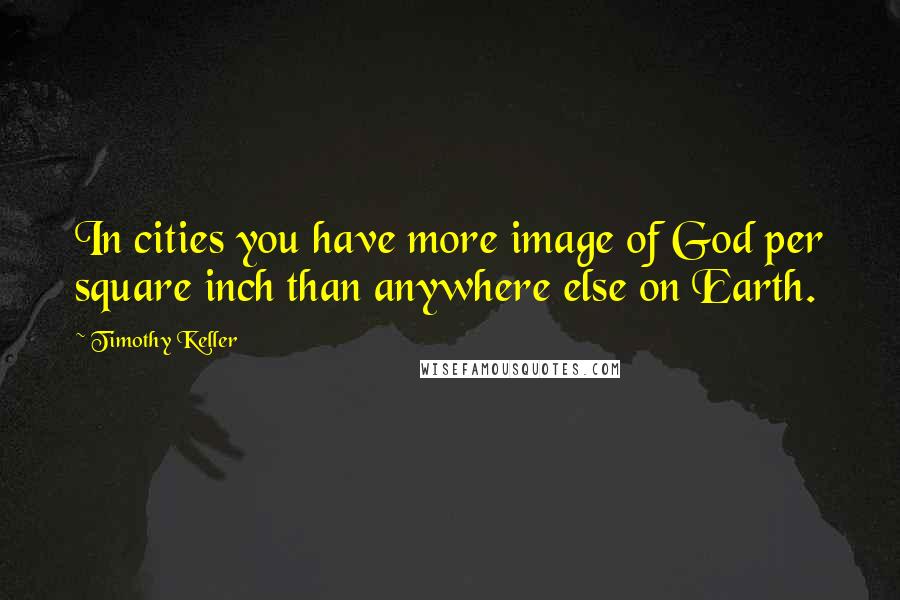 Timothy Keller Quotes: In cities you have more image of God per square inch than anywhere else on Earth.
