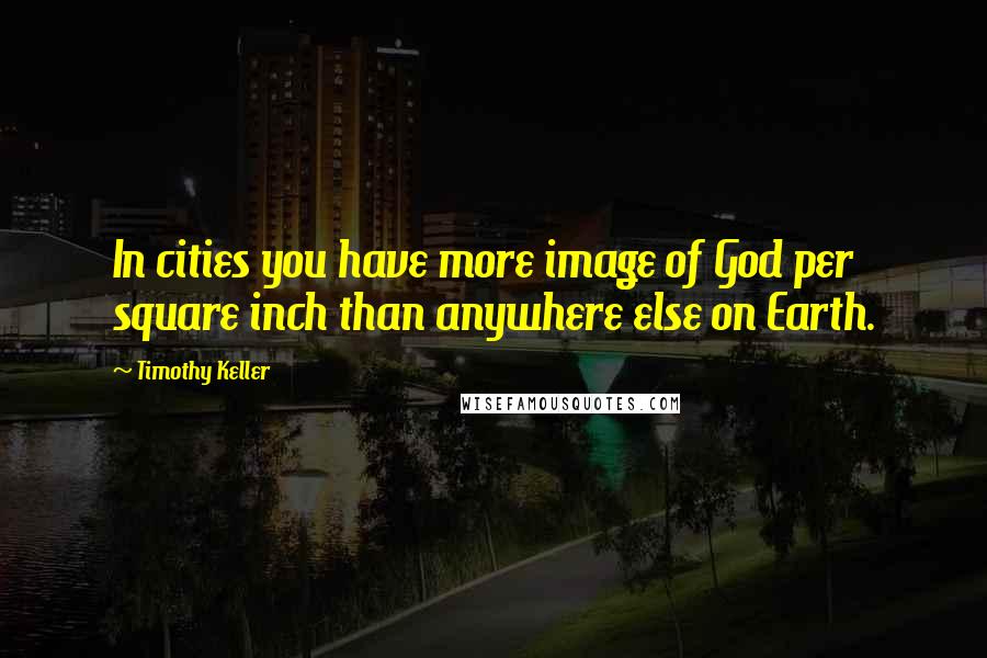 Timothy Keller Quotes: In cities you have more image of God per square inch than anywhere else on Earth.