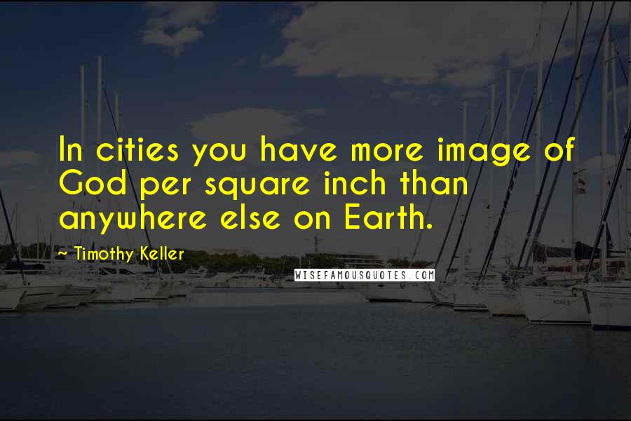 Timothy Keller Quotes: In cities you have more image of God per square inch than anywhere else on Earth.