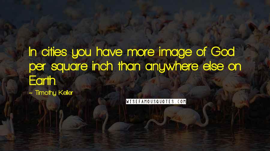 Timothy Keller Quotes: In cities you have more image of God per square inch than anywhere else on Earth.